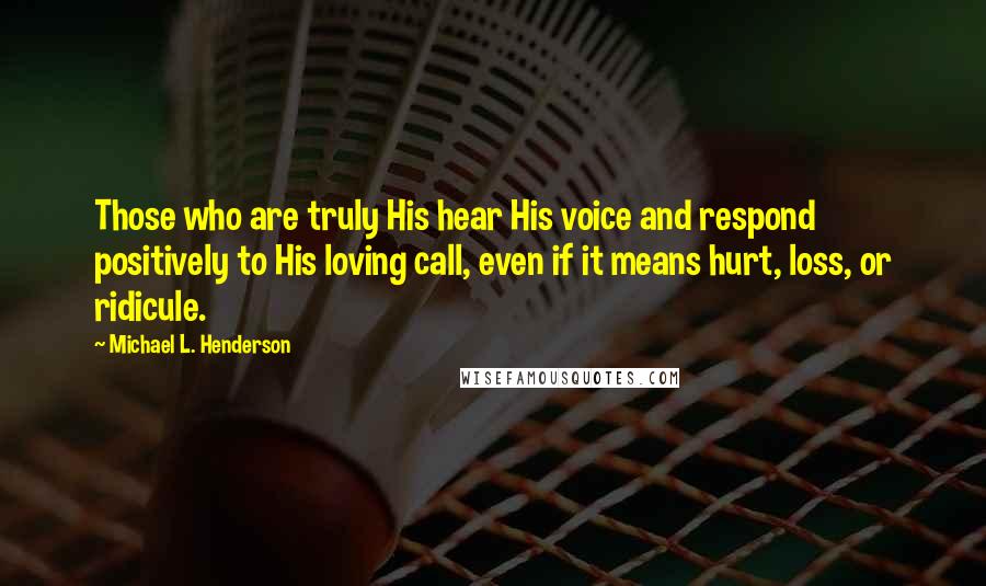 Michael L. Henderson Quotes: Those who are truly His hear His voice and respond positively to His loving call, even if it means hurt, loss, or ridicule.