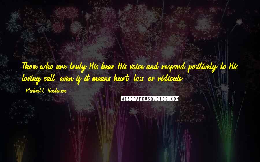 Michael L. Henderson Quotes: Those who are truly His hear His voice and respond positively to His loving call, even if it means hurt, loss, or ridicule.