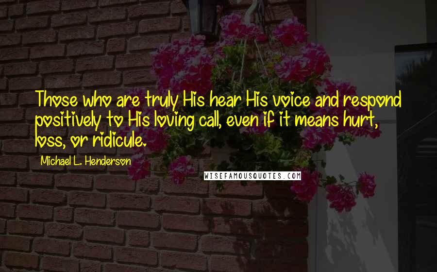 Michael L. Henderson Quotes: Those who are truly His hear His voice and respond positively to His loving call, even if it means hurt, loss, or ridicule.