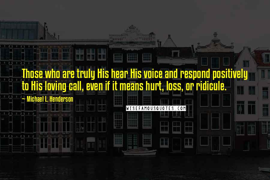 Michael L. Henderson Quotes: Those who are truly His hear His voice and respond positively to His loving call, even if it means hurt, loss, or ridicule.