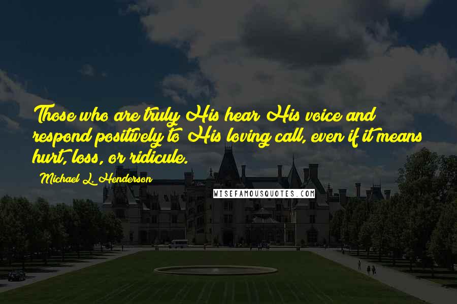 Michael L. Henderson Quotes: Those who are truly His hear His voice and respond positively to His loving call, even if it means hurt, loss, or ridicule.