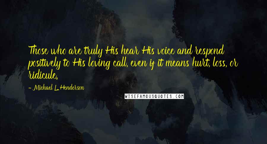 Michael L. Henderson Quotes: Those who are truly His hear His voice and respond positively to His loving call, even if it means hurt, loss, or ridicule.
