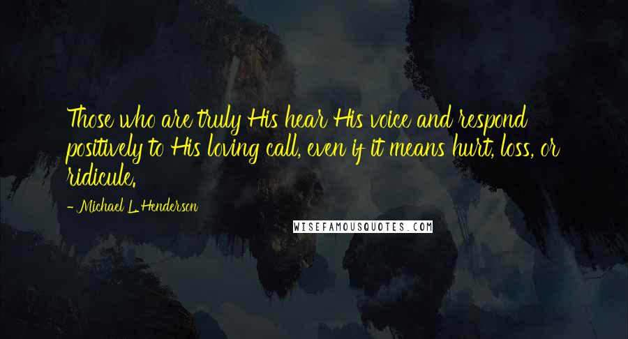 Michael L. Henderson Quotes: Those who are truly His hear His voice and respond positively to His loving call, even if it means hurt, loss, or ridicule.