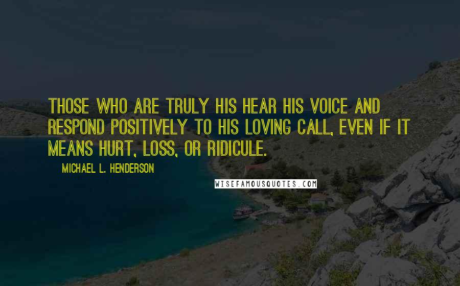 Michael L. Henderson Quotes: Those who are truly His hear His voice and respond positively to His loving call, even if it means hurt, loss, or ridicule.