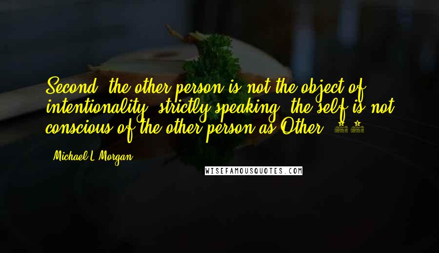 Michael L Morgan Quotes: Second, the other person is not the object of intentionality, strictly speaking; the self is not conscious of the other person as Other.[30]