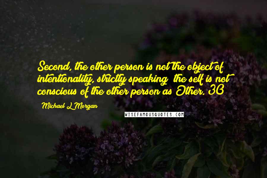 Michael L Morgan Quotes: Second, the other person is not the object of intentionality, strictly speaking; the self is not conscious of the other person as Other.[30]