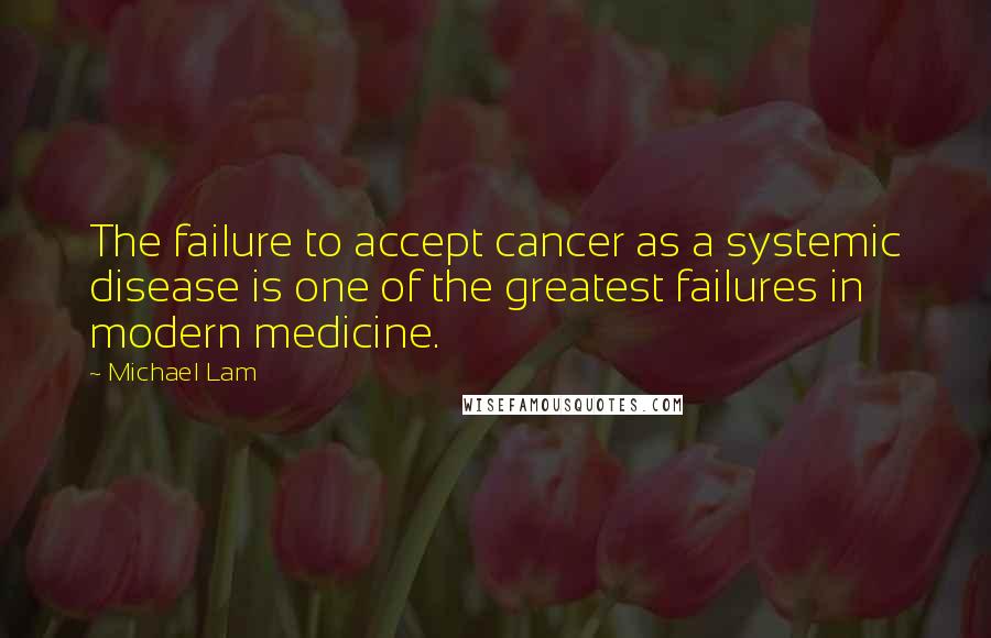 Michael Lam Quotes: The failure to accept cancer as a systemic disease is one of the greatest failures in modern medicine.