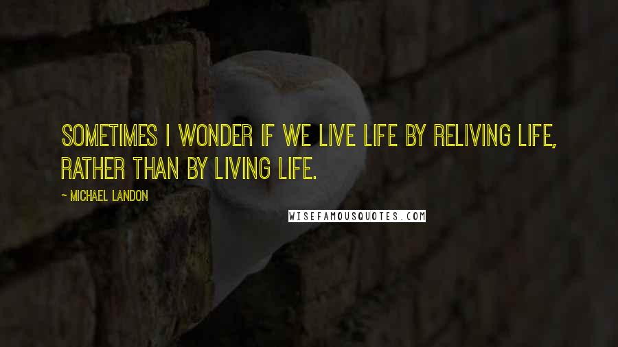 Michael Landon Quotes: Sometimes I wonder if we live life by reliving life, rather than by living life.