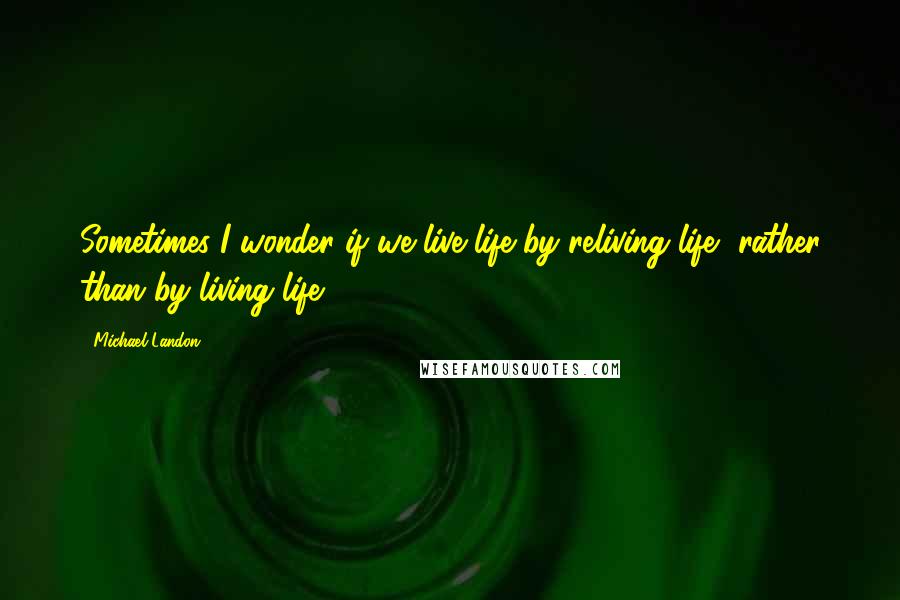 Michael Landon Quotes: Sometimes I wonder if we live life by reliving life, rather than by living life.