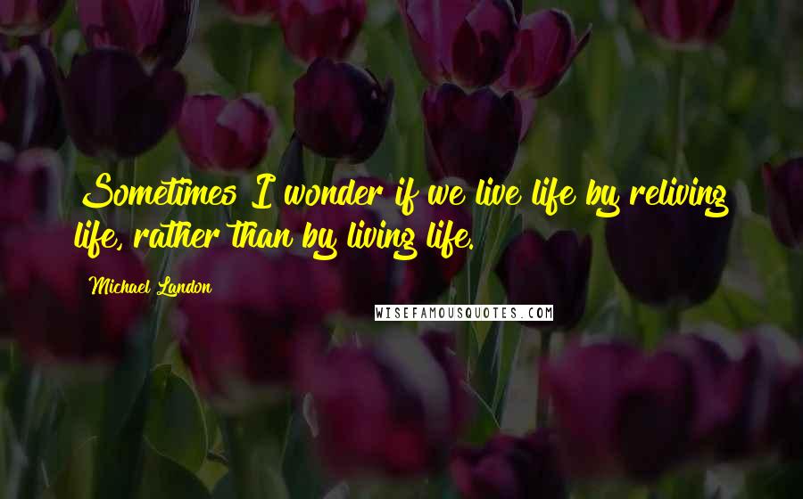 Michael Landon Quotes: Sometimes I wonder if we live life by reliving life, rather than by living life.