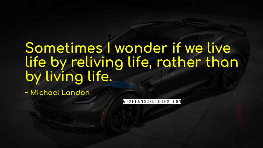 Michael Landon Quotes: Sometimes I wonder if we live life by reliving life, rather than by living life.
