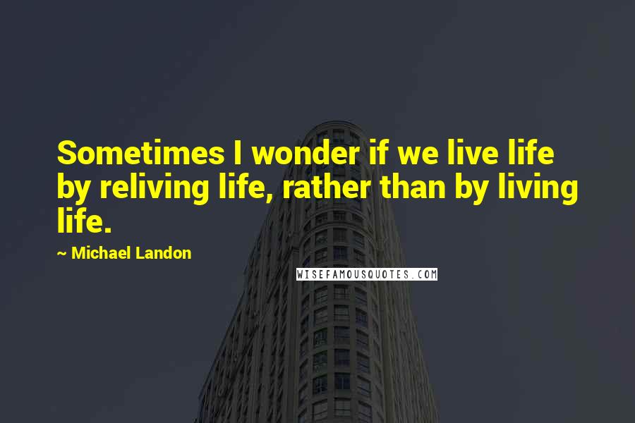 Michael Landon Quotes: Sometimes I wonder if we live life by reliving life, rather than by living life.