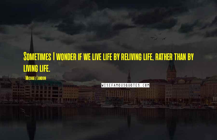 Michael Landon Quotes: Sometimes I wonder if we live life by reliving life, rather than by living life.