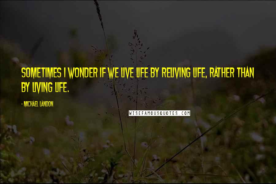 Michael Landon Quotes: Sometimes I wonder if we live life by reliving life, rather than by living life.