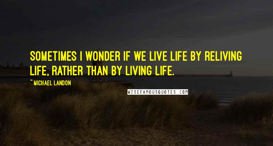 Michael Landon Quotes: Sometimes I wonder if we live life by reliving life, rather than by living life.