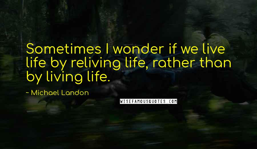 Michael Landon Quotes: Sometimes I wonder if we live life by reliving life, rather than by living life.