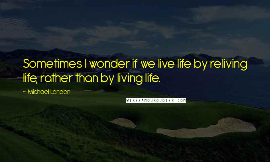 Michael Landon Quotes: Sometimes I wonder if we live life by reliving life, rather than by living life.