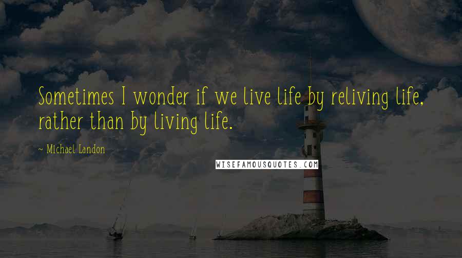 Michael Landon Quotes: Sometimes I wonder if we live life by reliving life, rather than by living life.