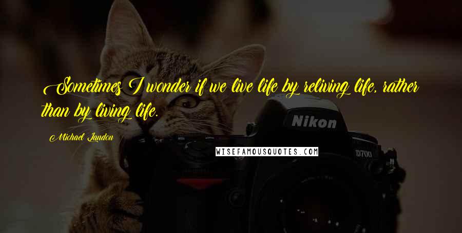 Michael Landon Quotes: Sometimes I wonder if we live life by reliving life, rather than by living life.