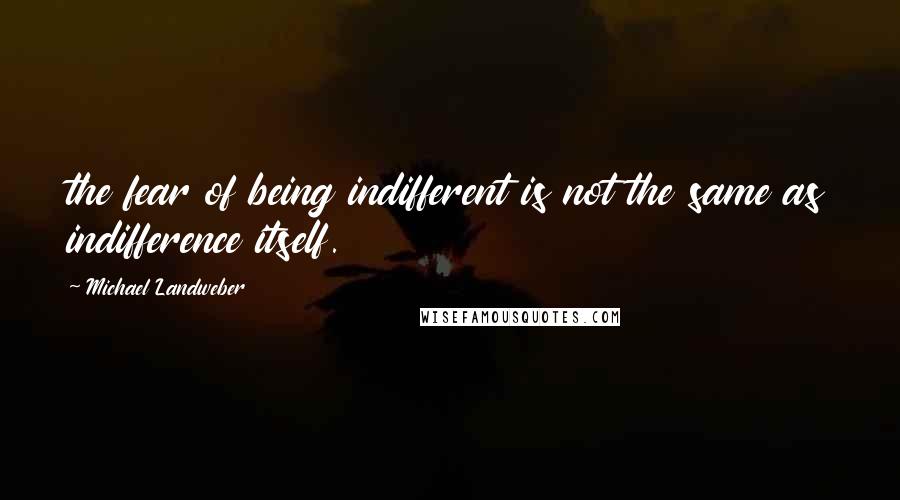 Michael Landweber Quotes: the fear of being indifferent is not the same as indifference itself.