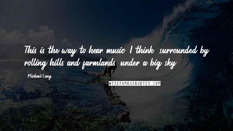 Michael Lang Quotes: This is the way to hear music, I think, surrounded by rolling hills and farmlands, under a big sky.