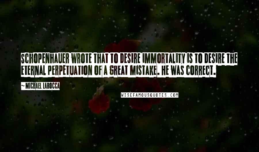 Michael LaRocca Quotes: Schopenhauer wrote that to desire immortality is to desire the eternal perpetuation of a great mistake. He was correct.