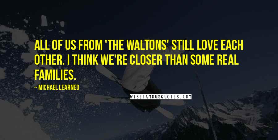 Michael Learned Quotes: All of us from 'The Waltons' still love each other. I think we're closer than some real families.