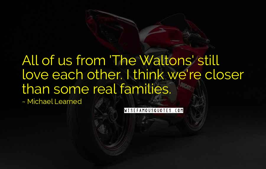 Michael Learned Quotes: All of us from 'The Waltons' still love each other. I think we're closer than some real families.