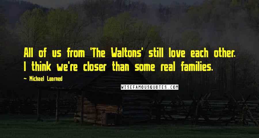 Michael Learned Quotes: All of us from 'The Waltons' still love each other. I think we're closer than some real families.