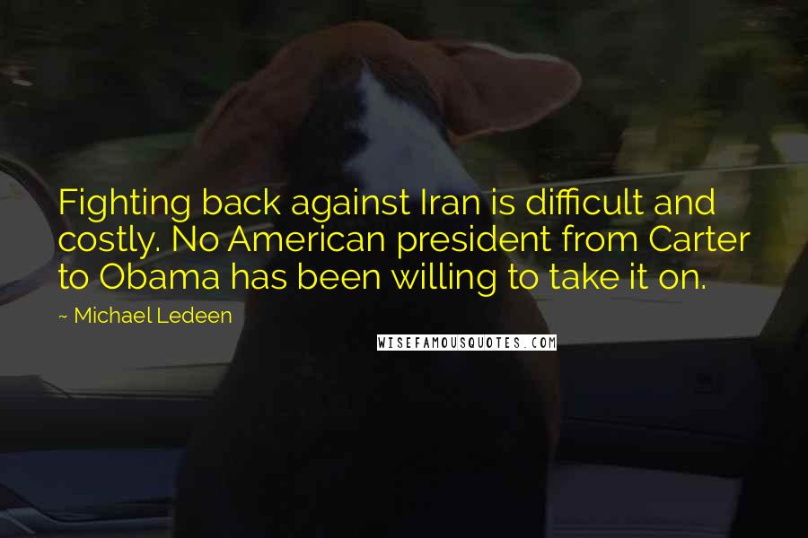 Michael Ledeen Quotes: Fighting back against Iran is difficult and costly. No American president from Carter to Obama has been willing to take it on.