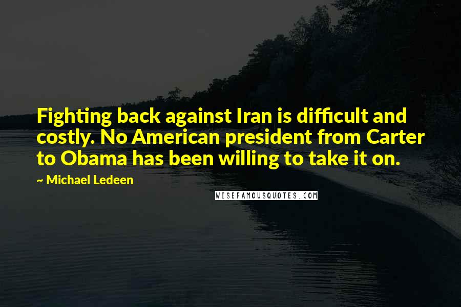 Michael Ledeen Quotes: Fighting back against Iran is difficult and costly. No American president from Carter to Obama has been willing to take it on.