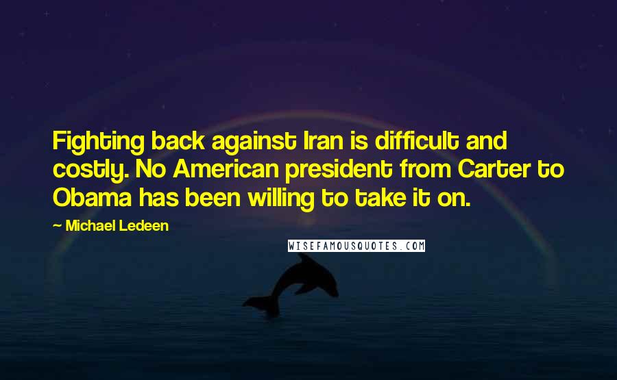 Michael Ledeen Quotes: Fighting back against Iran is difficult and costly. No American president from Carter to Obama has been willing to take it on.