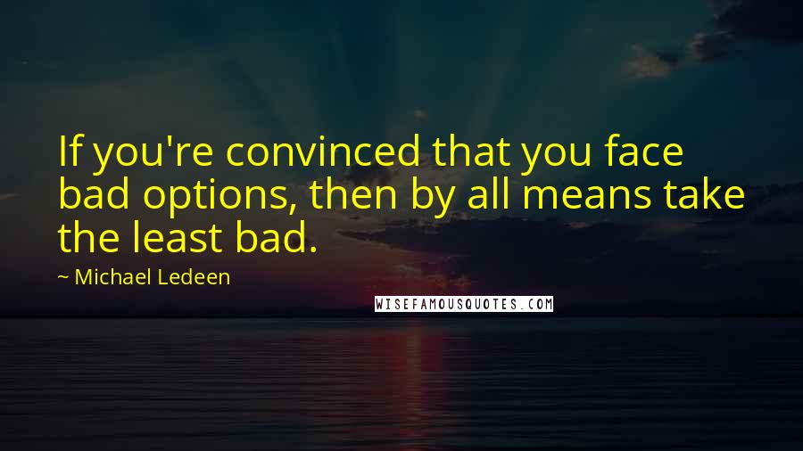 Michael Ledeen Quotes: If you're convinced that you face bad options, then by all means take the least bad.