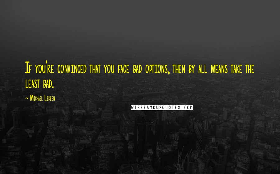 Michael Ledeen Quotes: If you're convinced that you face bad options, then by all means take the least bad.