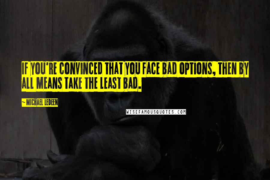 Michael Ledeen Quotes: If you're convinced that you face bad options, then by all means take the least bad.