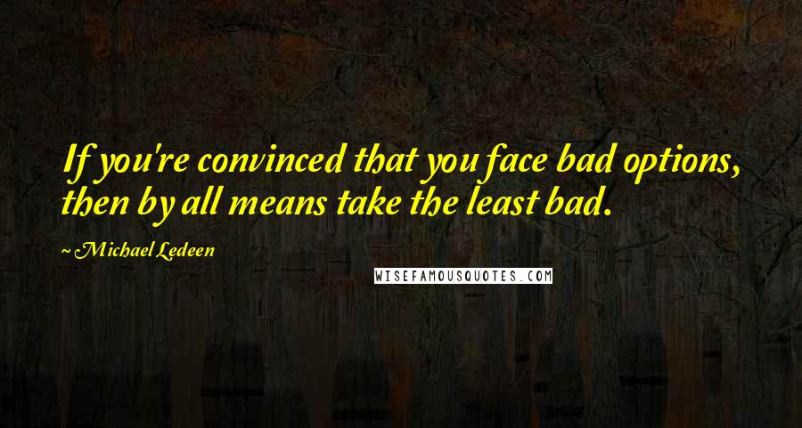 Michael Ledeen Quotes: If you're convinced that you face bad options, then by all means take the least bad.