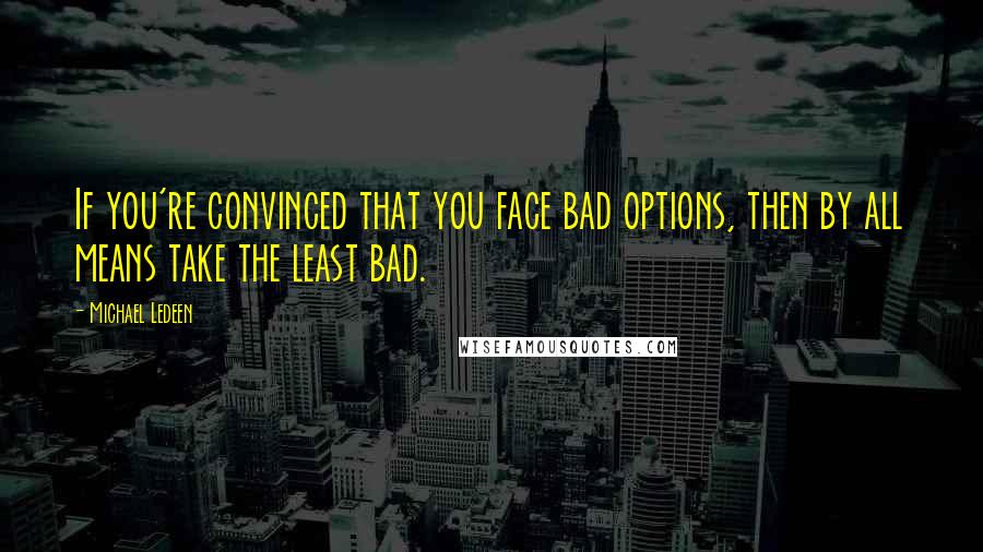 Michael Ledeen Quotes: If you're convinced that you face bad options, then by all means take the least bad.