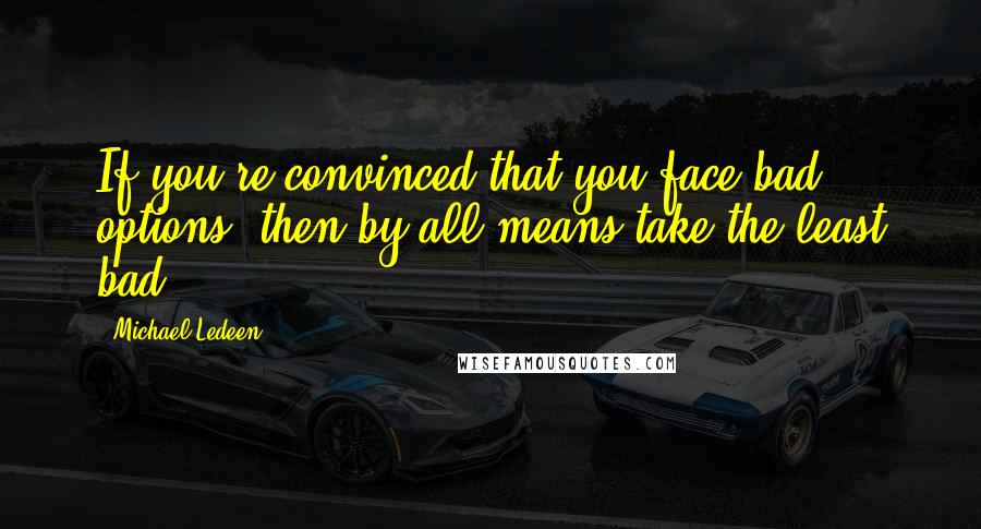 Michael Ledeen Quotes: If you're convinced that you face bad options, then by all means take the least bad.