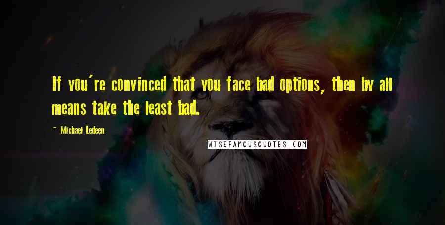 Michael Ledeen Quotes: If you're convinced that you face bad options, then by all means take the least bad.