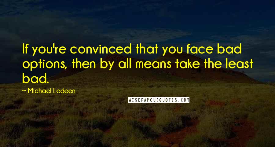 Michael Ledeen Quotes: If you're convinced that you face bad options, then by all means take the least bad.