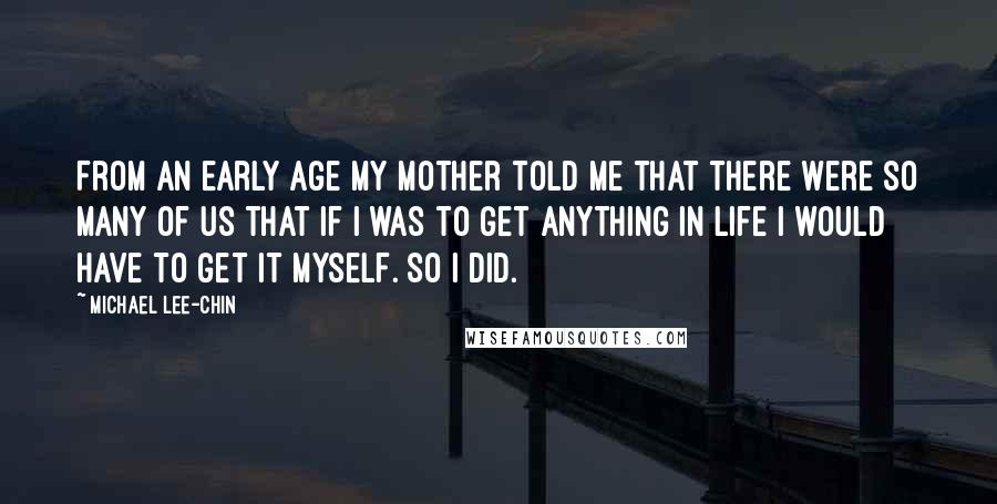 Michael Lee-Chin Quotes: From an early age my mother told me that there were so many of us that if I was to get anything in life I would have to get it myself. So I did.