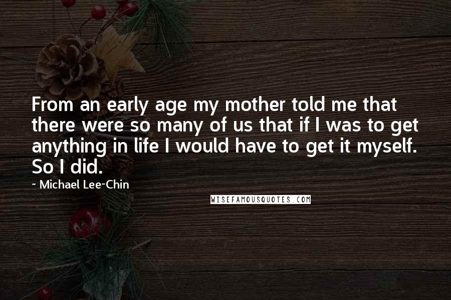 Michael Lee-Chin Quotes: From an early age my mother told me that there were so many of us that if I was to get anything in life I would have to get it myself. So I did.