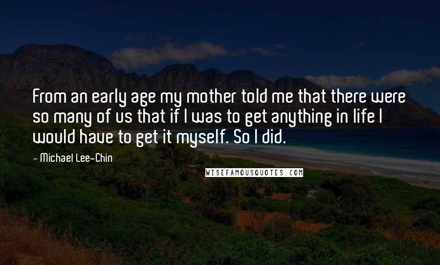 Michael Lee-Chin Quotes: From an early age my mother told me that there were so many of us that if I was to get anything in life I would have to get it myself. So I did.