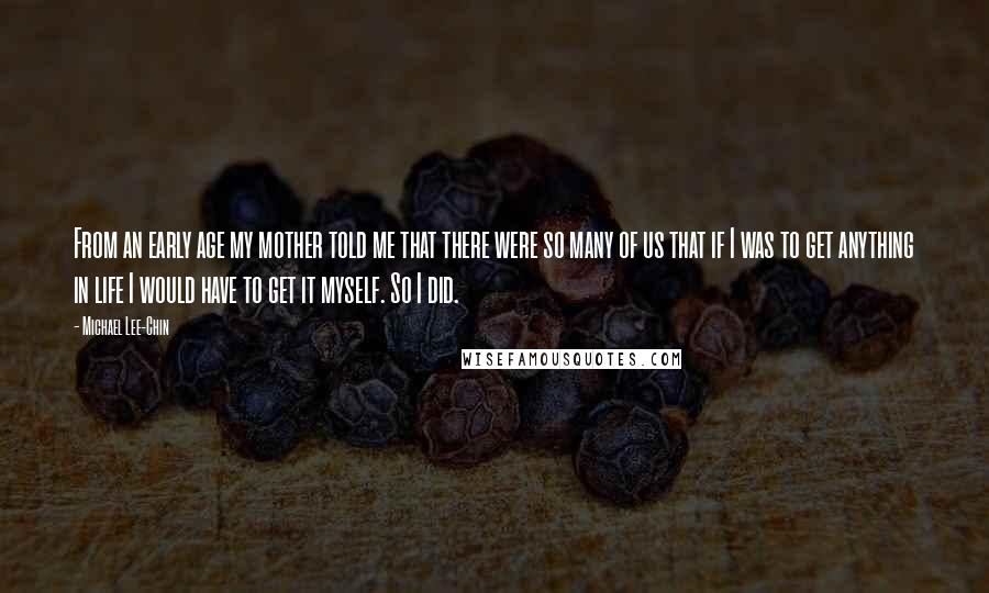 Michael Lee-Chin Quotes: From an early age my mother told me that there were so many of us that if I was to get anything in life I would have to get it myself. So I did.