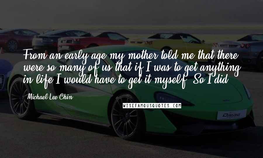 Michael Lee-Chin Quotes: From an early age my mother told me that there were so many of us that if I was to get anything in life I would have to get it myself. So I did.