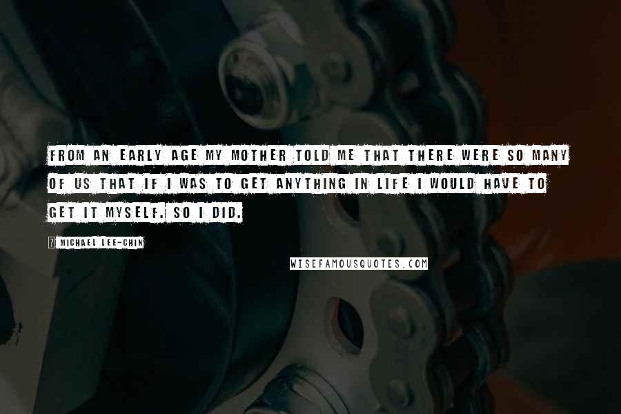 Michael Lee-Chin Quotes: From an early age my mother told me that there were so many of us that if I was to get anything in life I would have to get it myself. So I did.