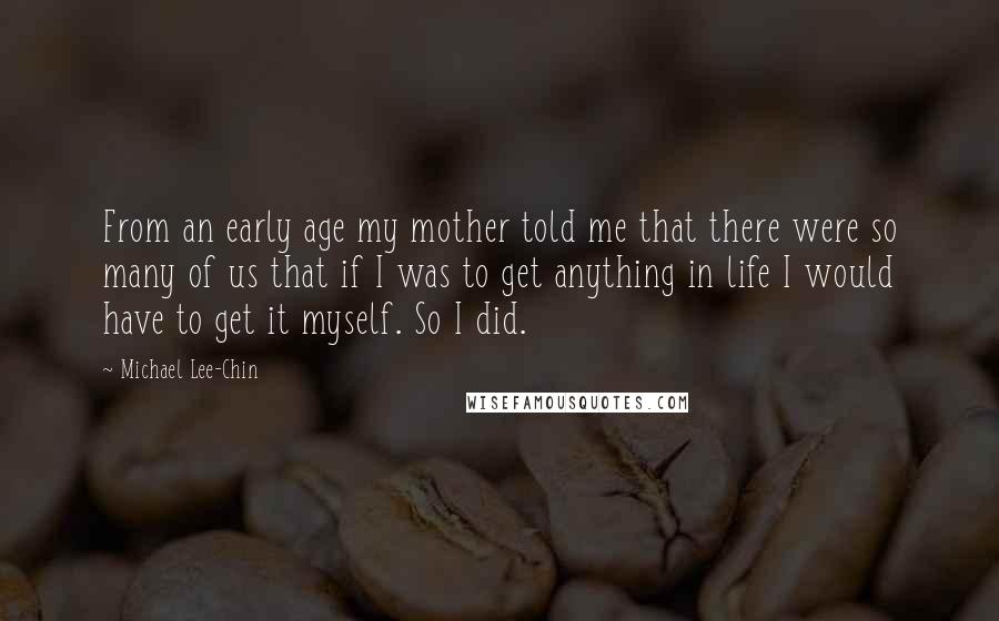 Michael Lee-Chin Quotes: From an early age my mother told me that there were so many of us that if I was to get anything in life I would have to get it myself. So I did.