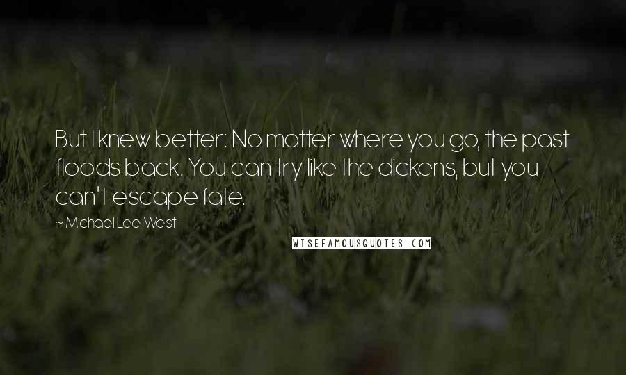 Michael Lee West Quotes: But I knew better: No matter where you go, the past floods back. You can try like the dickens, but you can't escape fate.