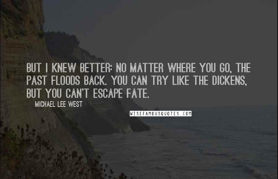 Michael Lee West Quotes: But I knew better: No matter where you go, the past floods back. You can try like the dickens, but you can't escape fate.