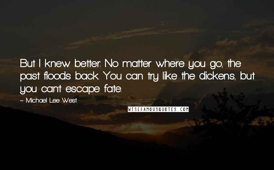 Michael Lee West Quotes: But I knew better: No matter where you go, the past floods back. You can try like the dickens, but you can't escape fate.